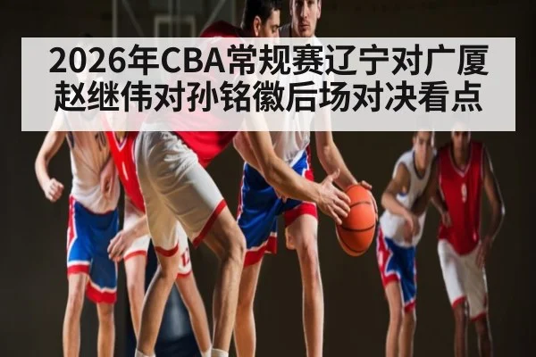 2026年CBA常规赛辽宁对广厦赵继伟对孙铭徽后场对决看点 | jiuyou.com